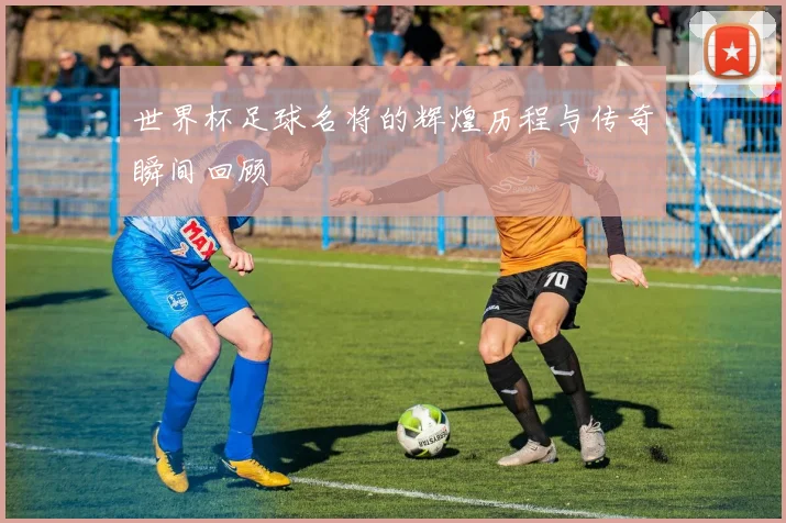世界杯足球名将的辉煌历程与传奇瞬间回顾