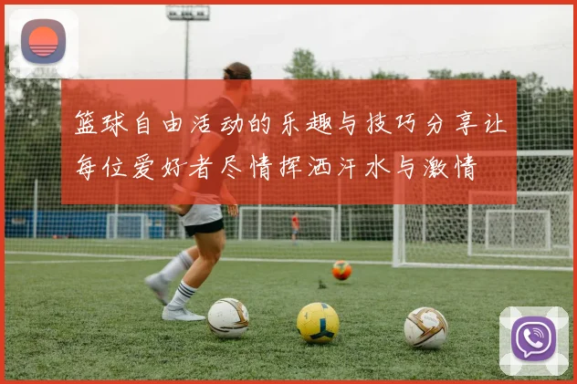 篮球自由活动的乐趣与技巧分享让每位爱好者尽情挥洒汗水与激情