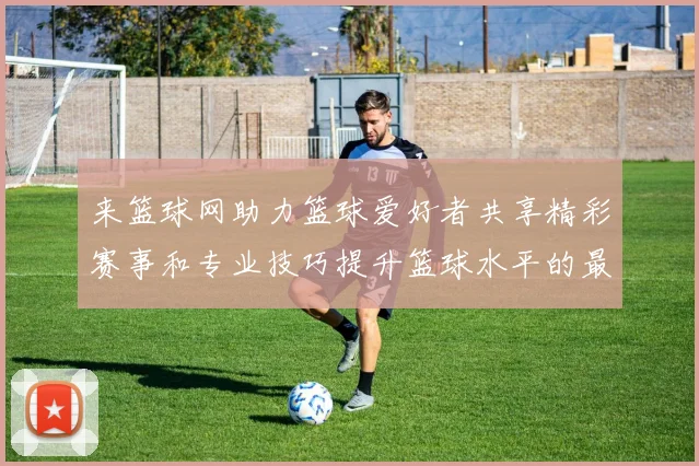 来篮球网助力篮球爱好者共享精彩赛事和专业技巧提升篮球水平的最佳平台