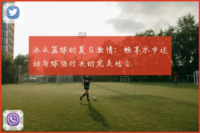 泳衣篮球的夏日激情：畅享水中运动与球场对决的完美结合