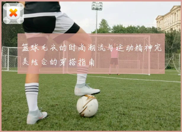 篮球毛衣的时尚潮流与运动精神完美结合的穿搭指南