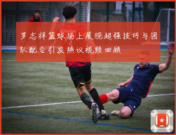 罗志祥篮球场上展现超强技巧与团队配合引发热议视频回顾