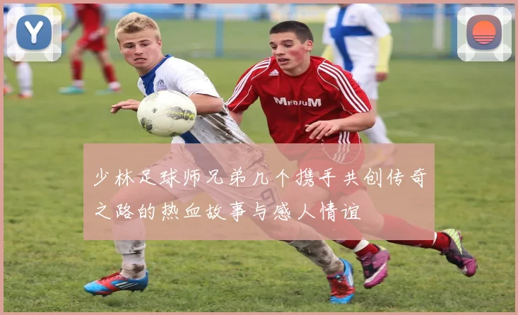 少林足球师兄弟几个携手共创传奇之路的热血故事与感人情谊