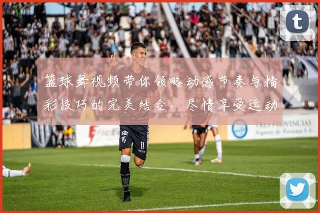 篮球舞视频带你领略动感节奏与精彩技巧的完美结合，尽情享受运动的魅力与乐趣